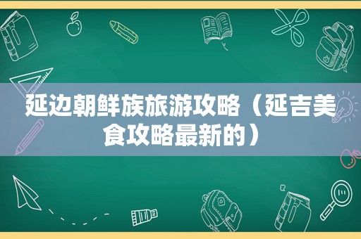 延边朝鲜族旅游攻略（延吉美食攻略最新的）