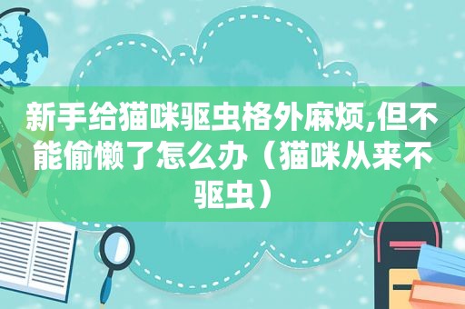 新手给猫咪驱虫格外麻烦,但不能偷懒了怎么办（猫咪从来不驱虫）