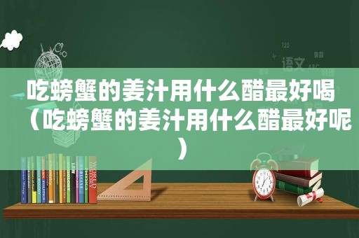 吃螃蟹的姜汁用什么醋最好喝（吃螃蟹的姜汁用什么醋最好呢）