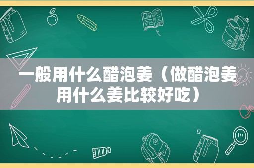 一般用什么醋泡姜（做醋泡姜用什么姜比较好吃）