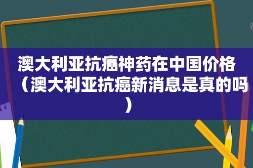 澳大利亚抗癌神药在中国价格（澳大利亚抗癌新消息是真的吗）