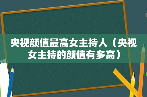 央视颜值最高女主持人（央视女主持的颜值有多高）