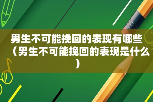 男生不可能挽回的表现有哪些（男生不可能挽回的表现是什么）