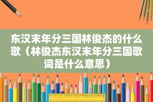 东汉末年分三国林俊杰的什么歌（林俊杰东汉末年分三国歌词是什么意思）