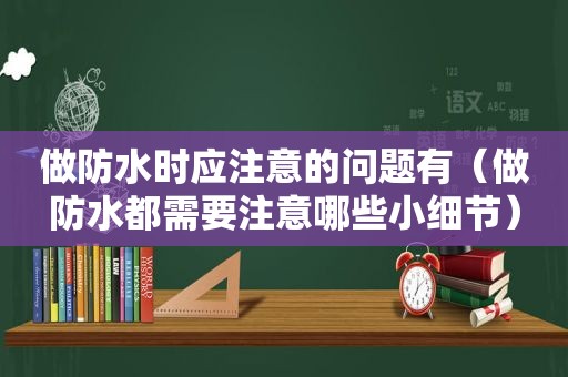 做防水时应注意的问题有（做防水都需要注意哪些小细节）