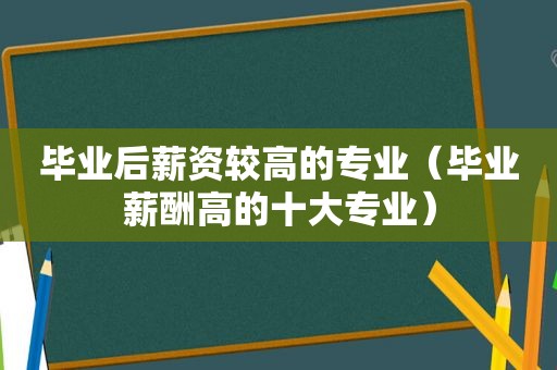 毕业后薪资较高的专业（毕业薪酬高的十大专业）