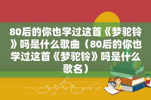 80后的你也学过这首《梦驼铃》吗是什么歌曲（80后的你也学过这首《梦驼铃》吗是什么歌名）