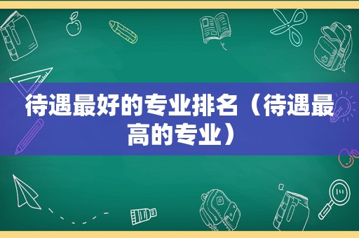 待遇最好的专业排名（待遇最高的专业）