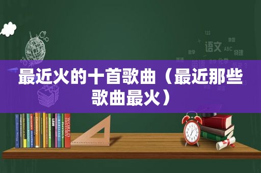 最近火的十首歌曲（最近那些歌曲最火）