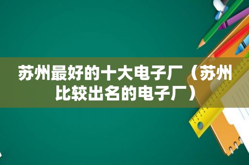 苏州最好的十大电子厂（苏州比较出名的电子厂）