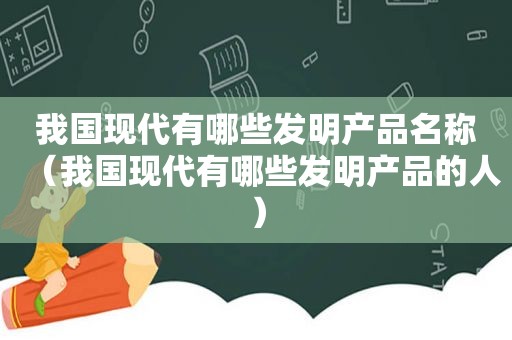 我国现代有哪些发明产品名称（我国现代有哪些发明产品的人）