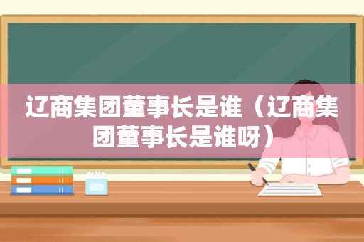 辽商集团董事长是谁（辽商集团董事长是谁呀）