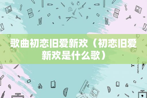 歌曲初恋旧爱新欢（初恋旧爱新欢是什么歌）