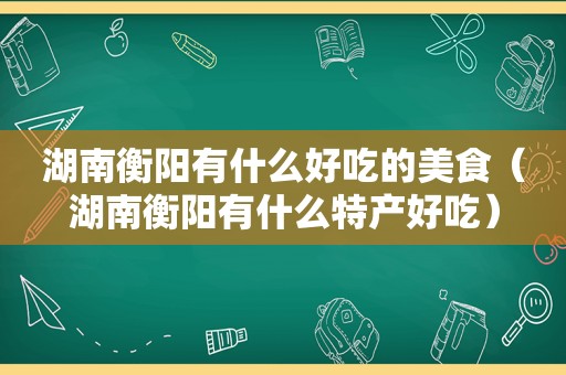 湖南衡阳有什么好吃的美食（湖南衡阳有什么特产好吃）