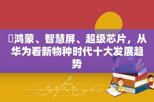 ​鸿蒙、智慧屏、超级芯片，从华为看新物种时代十大发展趋势