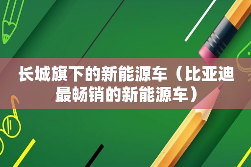 长城旗下的新能源车（比亚迪最畅销的新能源车）