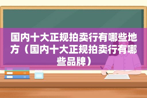 国内十大正规拍卖行有哪些地方（国内十大正规拍卖行有哪些品牌）