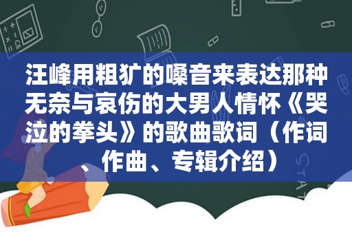 汪峰用粗犷的嗓音来表达那种无奈与哀伤的大男人情怀《哭泣的拳头》的歌曲歌词（作词、作曲、专辑介绍）