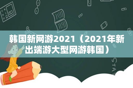 韩国新网游2021（2021年新出端游大型网游韩国）