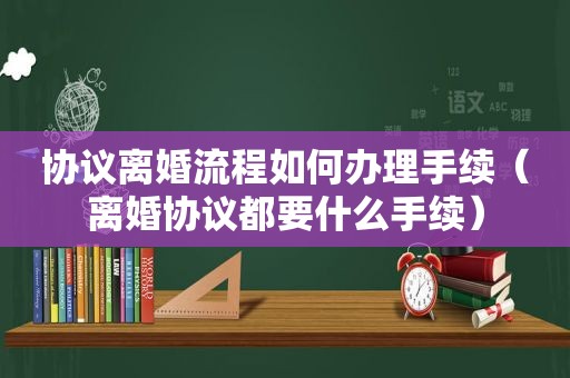 协议离婚流程如何办理手续（离婚协议都要什么手续）