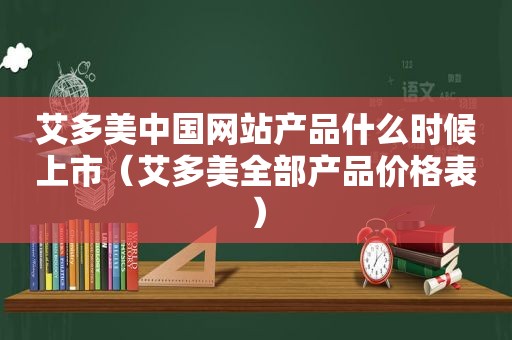 艾多美中国网站产品什么时候上市（艾多美全部产品价格表）