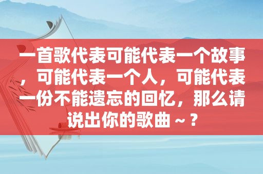 一首歌代表可能代表一个故事，可能代表一个人，可能代表一份不能遗忘的回忆，那么请说出你的歌曲～？