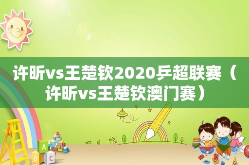 许昕vs王楚钦2020乒超联赛（许昕vs王楚钦澳门赛）