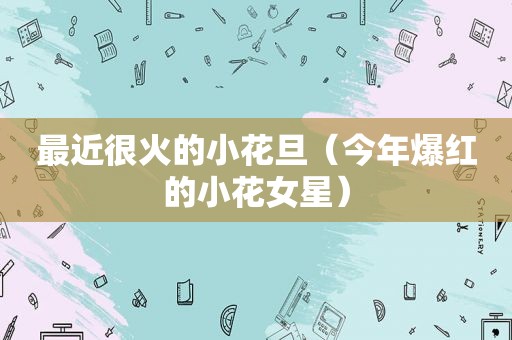 最近很火的小花旦（今年爆红的小花女星）