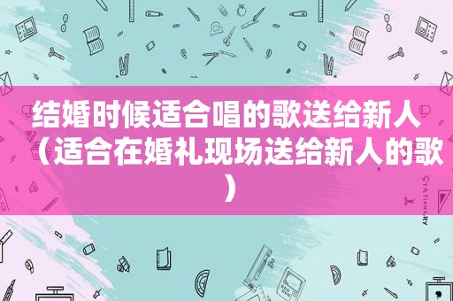 结婚时候适合唱的歌送给新人（适合在婚礼现场送给新人的歌）