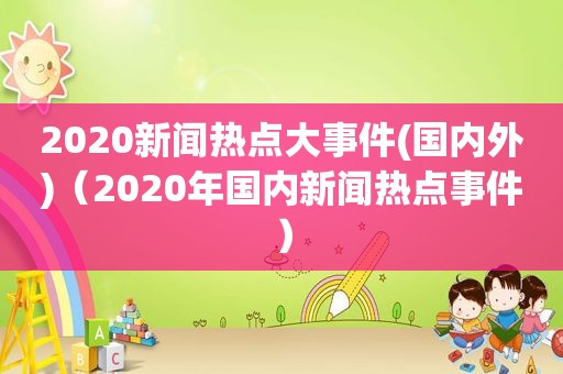 2020新闻热点大事件(国内外)（2020年国内新闻热点事件）