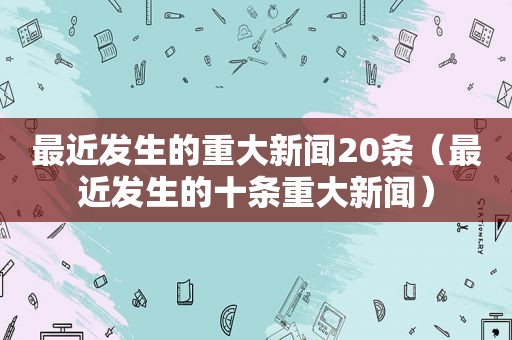 最近发生的重大新闻20条（最近发生的十条重大新闻）