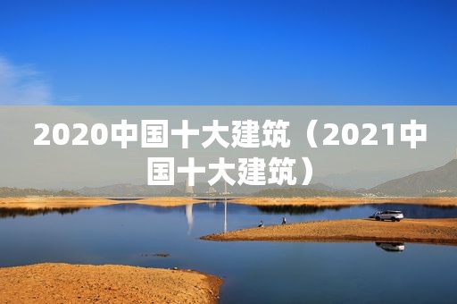 2020中国十大建筑（2021中国十大建筑）