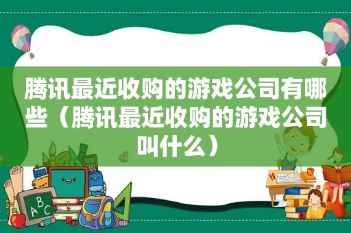 腾讯最近收购的游戏公司有哪些（腾讯最近收购的游戏公司叫什么）