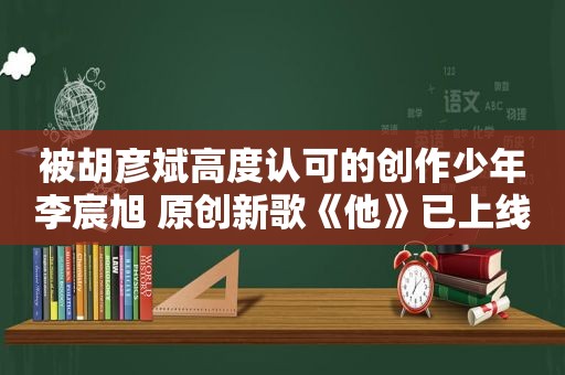 被胡彦斌高度认可的创作少年李宸旭 原创新歌《他》已上线