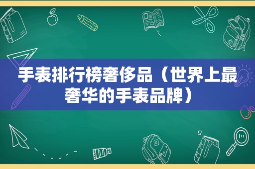 手表排行榜奢侈品（世界上最奢华的手表品牌）