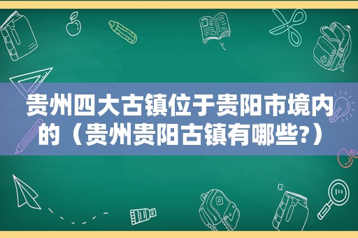 贵州四大古镇位于贵阳市境内的（贵州贵阳古镇有哪些?）