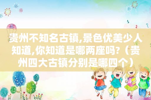 贵州不知名古镇,景色优美少人知道,你知道是哪两座吗?（贵州四大古镇分别是哪四个）