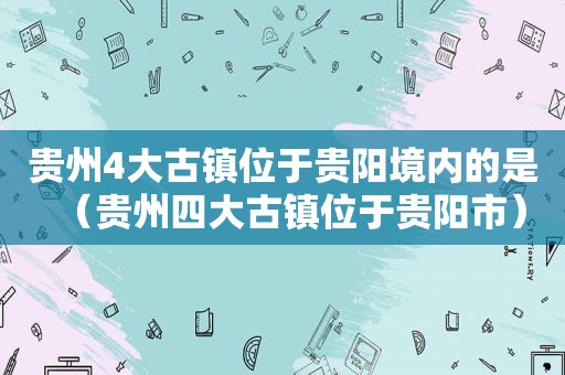 贵州4大古镇位于贵阳境内的是（贵州四大古镇位于贵阳市）