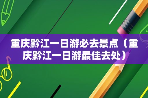 重庆黔江一日游必去景点（重庆黔江一日游最佳去处）