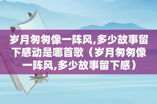 岁月匆匆像一阵风,多少故事留下感动是哪首歌（岁月匆匆像一阵风,多少故事留下感）