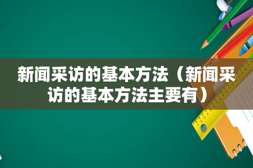 新闻采访的基本方法（新闻采访的基本方法主要有）