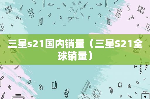 三星s21国内销量（三星S21全球销量）