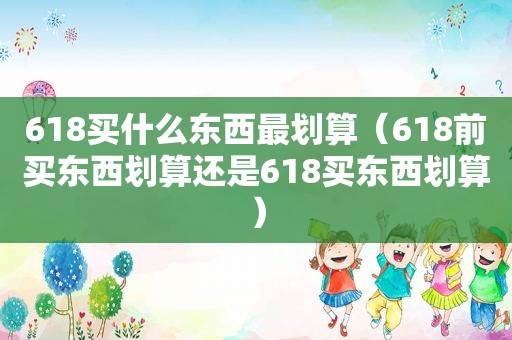 618买什么东西最划算（618前买东西划算还是618买东西划算）