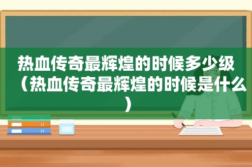 热血传奇最辉煌的时候多少级（热血传奇最辉煌的时候是什么）