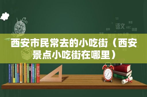 西安市民常去的小吃街（西安景点小吃街在哪里）