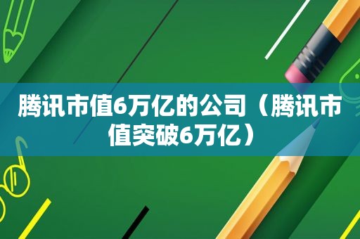 腾讯市值6万亿的公司（腾讯市值突破6万亿）