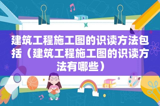 建筑工程施工图的识读方法包括（建筑工程施工图的识读方法有哪些）