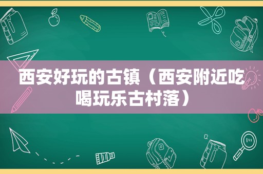 西安好玩的古镇（西安附近吃喝玩乐古村落）