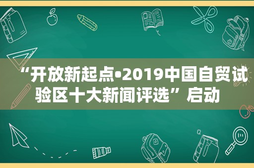 “开放新起点•2019中国自贸试验区十大新闻评选”启动