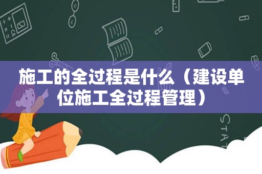 施工的全过程是什么（建设单位施工全过程管理）